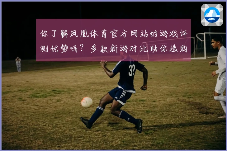 你了解凤凰体育官方网站的游戏评测优势吗？多款新游对比助你选购无忧！