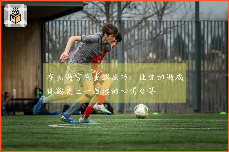 在九游官网查找技巧，让你的游戏体验更上一层楼的心得分享