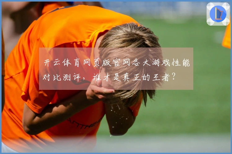 开云体育网页版官网各大游戏性能对比测评,谁才是真正的王者?