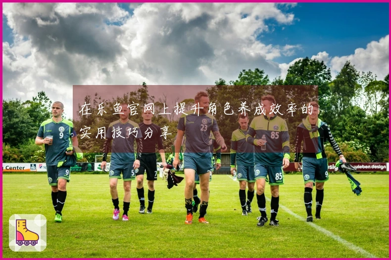 在乐鱼官网上提升角色养成效率的实用技巧分享