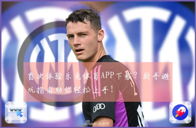 首次体验乐竞体育APP下载？新手避坑指南助你轻松上手！