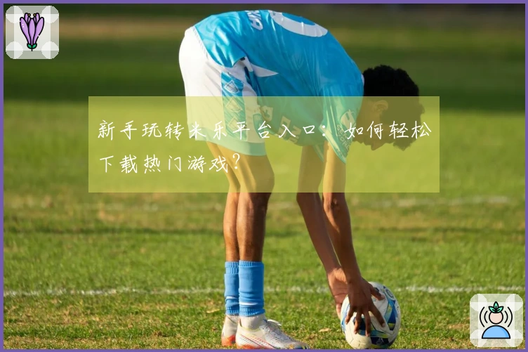 新手玩转米乐平台入口：如何轻松下载热门游戏？