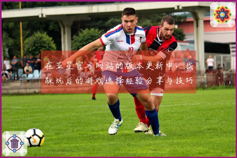 在亚星官方网站的版本更新中，我踩坑后的游戏选择经验分享与技巧总结