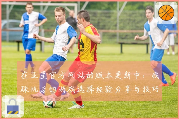 在亚星官方网站的版本更新中，我踩坑后的游戏选择经验分享与技巧总结